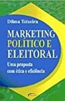 Marketing Politico e Eleitoral / uma Proposta Com Etica e Eficiencia-Dilma Teixeira